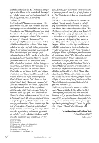 Dëlirje&Edukim | M A R S 2 0 1 1
48
sal-lAllahualejhivesel-lemtha: "Nukuletnjëgruppër
tëpërmendurAllahun,vetëmsemelaiketdot'irrethojnë,
dot'imbulojëmëshira,dotëzbresëmbitaqetësiadheAl-
lahudot'ipërmendëtekataqëjanëafërTij
(Melaiket).”[13]
EbuHurejraradijAllahuanhutransmeton se iDër-
guariiAllahutsal-lAllahualejhive sel-lemishte duke
ecurrrugëspërnëMekë,kaloiafër kodrëssë quajtur
Xhumdandhetha: "KaloningaHumdaningasekëndej
kanëkaluarmuferridunët."Atëherëepyetën:"Kushjanë
muferridunët,oiDërguariiAllahut?"Tha:"Ataburra
dheatograqëepërmendinAllahunshumë.” [14]
EbuHurejraradijAllahuanhutransmeton se Profeti
sal-lAllahualejhivesel-lemka thënë: "Allahudërgon
melaikeqëecinnëpërrrugëdukekërkuarpërmendësite
Allahut.E,nësegjejnëturmanjerëzishqëpërmendinAl-
lahun,thërrasinmestyre"ejanitenevojatejuaja".
Atëherëimbulojnëmekrahëtetyrederinëqiellinedun-
jasë.IpyetAllahuedhepsedihetseAllahuedimëmirë:-
ÇfarëthonërobëriteMi?Atathonë:-Bënintesbih,
tekbir,tahmiddhetëlavdëronin.Allahuuthotëatyre:-A
mëkanëparëMua?Ata thonë:-PërAllahunatanuktë
kanëparëTy!Allahuthotë:-Posikurtëmëshihnin?
Thonë:-Sikuratatëtëshihnin,doishinmëtëzellshëm
nëadhuriminndajTeje,mëtëzellshëmnëlavdërimdhe
nëtesbih.ThotëAllahu:-ÇfarëkërkoninngaUnë?
Thonë:-Kërkoninxhenetin.ThotëAllahu:-Aekanë
parëatë?Thonë:-Jo,përAllahun,nukekanëparëatë!
Thotë:-Posikurtashihninatë?Thonë:-Dojenëshumë
mëtëkujdesshëmdheshumëkërkuestëtij,dokenë
dëshirëtëmadhepërtë.Thotë:-Eprejçfarëkërkojnëtë
mbrohen?Thonë:-Ngazjarri.Tha:-Ekanëparëatë?
Thonë:-PërAllahun,nukekanëparëatë!Tha:-Posikur
tashihninatë?Thonë:-Doishinngaataqëdotëikinmë
sëshpejtidhengaataqë frikësohenprejtij.Allahudotë
thotë:-jujenidëshmitarëseUnëuakamfaluratyre.Do
thotënjëngamelekët:-Aty ështënjënjeriqënukështë
prejtyre,porështëbashkuarmetapërnjënevojë.Allahu
thotë:-Ataqëjanëuluraty nukmërzitenngakuvendi
dhemuhabetiityre.”[15] Abdullahibën Busra radijAl-
lahu anhu transmeton se dy njerëz thanë: "OiDër-
guar i Allahut. Ligjete Islamittani ubënë të shumta dhe
të njohura prej nesh. Na mëso diçka që të përforcohemi në
të."Tha: "Gjuha jote të jetë e lagur me përmendjen e All-
ahut.”[16]
Ebu Said elHudarij radijAllahu anhu transmeton se
kathënë: "KadalëMuavijanëxhami, kaparënjë
grup njerëzish të ulur dhe u ka thënë: -Për çfarë jeni
ulur? Thanë: -Jemiulur tëpërkujtojmëAllahun. Tha:
-Për Allahun. vetëmpër këtëgjëjenikëtu? Thanë: -Për
Allahun, kjoështëevetmjagjëqëjemiulur këtu. Tha:
-Unëbetohemsenuk dyshoj diçkateju,(edhepse
unëkamqenëngamëtëpaktit qëkamtransmetu
ngai Dërguarisal-lAllahu alejhivesel-lem), ngasei
DërguariiAllahut sal-lAllahu alejhivesel-lemtakoi
një hallkë, njerëz të ulur në formë rrethi, dhe u tha:
"Përçfarë jeni ulur këtunë rreth?"Thanë: "Jemi ulur të
përkujtojmë Allahun ta falënderojmë përudhëzimin tonë
dhe mirësitë që na dhuroi."Tha: "PërAllahun, vetëm për
këtë gjë jeni mbledhur?"Thanë: "Vallahi nukjemi
mbledhur për diçka tjetërpos për këtë!"Tha: "Vallahi
unë nukdyshoj te ju, porerdhi Xhibrili e më lajmëroi se
Allahui Madhëruar lavdërohetme jutekmelaiket.”[17]
Ebu HurejraradijAllahu anhu transmeton seProfeti
sal-lAllahu alejhivesel-lemkathënë: Allahu iMad-
hëruar kathënë: “Unë jam afër robitTim kur mendon
për Mua dhe Unë jam me të kurmë përkujton. Nëse më
përkujton në vetvete, do ta përkujtoj atë në vetvetenTime.
Nëse më përkujton në grup, do ta përkujtoj atë në një
grupmë të mirë sesa ata.”[18]
Ebu DerdairadijAllahu anhu transmeton seiDër-
guariiAllahut sal-lAllahu alejhivesel-lemkathënë:
"A t'jutregoj përpunën më të mirë, më të dashurpër
Zotin tuaj, e cila jungre më së larti në shkallëte xhenetit,
më e mirë për jusesa lëmosha nga ari dhe argjendi, “më e
mirë për jusesa të takoni armikun dhe tua godisni qafat
atyre dhe t’ua godasin qafat tuaja?"I thanë: "Po, gjithës-
esi (o i Dërguari Allahut)!"Tha: "Përmendja e All-
ahut.”[19]
Dr.AbduRrezakibënAbdulMuhsinelBeder
Përshtati:UnejsMURATI
Gjilan/Kosovë
______________
[13] Muslimi 2700
[14] Muslimi 2676
[15] Transmetojnë Buhariu 6408, Muslimi 2689
[16] Tirmidhiu 3375, Ibën Maxheh 3793
[17] Muslimi 2701
[18] Buhariu 7405, Muslimi 2675
[19] Trimidhiu 3377, Ibën Maxheh 3790
 