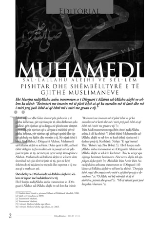 Ë
2 Dëlirje&Edukim | M A R S 2 0 1 1
Ebi Hurejra radijAllahu anhu transmeton se i Dërguari i Allahut sal-lAllahu alejhi ve sel-
lem ka thënë: "Besimtari me imanin më të plotë është ai që ka moralin më të lartë dhe më
i miri prej jush është ai që është më i miri me gruan e tij.”
Është shkruar dhe folur shumë për pishtarin e të
gjitha kohërave, për njeriun për të cilin dëshmon çdo
gjallesë, për njeriun që u dërgua të plotësonte virtytet
e moralit, për njeriun që u dërgua si mëshirë për të
gjitha krijesat, për njeriun që përhapi qetësi dhe sig-
uri globale me fjalën dhe veprën e tij. Ky njeri është i
biri i Abdullahut, i Dërguari i Allahut, Muhamedi
sal-lAllahu alejhi ve sel-lem. Duke qenë i tillë, atëherë
është obligim i çdo muslimani ta pasojë atë në çdo
pore të jetës së tij, në mënyrë që të arrijë kënaqësinë e
Allahut. Muhamedi sal-lAllahu alejhi ve sel-lem ishte
shembull në çdo sferë të jetës së tij, por në këtë
shkrim do të ndalemi te morali dhe raportet e tij me
ata që e rrethuan atë.
Shëmbëlltyra e Muhamedit sal-lAllahu alejhi ve sel-
lem në raport me bashkëshortet e tij
Ebi Hurejra radijAllahu anhu transmeton se i Dër-
guari i Allahut sal-lAllahu alejhi ve sel-lem ka thënë:
"Besimtari me imanin më të plotë është ai që ka
moralin më të lartë dhe më i miri prej jush është ai që
është më i miri me gruan e tij.”[1]
Ibën Saidi transmeton nga ibën Amri radijAllahu
anhu, i cili ka thënë: "I është thënë Muhamedit sal-
lAllahu alejhi ve sel-lem se kush është njeriu më i
dashur prej tij. Ka thënë: "Aishja." E nga burrat?
Tha: "Babai i saj (Ebu Bekri).”[2] Ebi Hurejra radi-
jAllahu anhu transmeton se i Dërguari i Allahut sal-
lAllahu alejhi ve sel-lem ka thënë: "Mos ta urrejë apo
injorojë besimtari besimtaren. Nëse urren diçka tek ajo,
pëlqen diçka tjetër.”[3] Abdullah ibën Amër ibën Asi
radijAllahu anhuma transmeton se i Dërguari i Al-
lahut sal-lAllahu alejhi ve sel-lem ka thënë: "Dunjaja
është tregti dhe tregtia më e mirë e saj është gruaja e de-
votshme.” [4] “O Allah, më bëj mbrojtës të dy të
dobëtëve, jetimit dhe gruas!”[5] “Me të vërtetë gratë janë
binjaket e burrave.”[6]
MUHAMEDI
Editorial
S A L  L A L L A H U A L E J H I V E S E L  L E M
PISHTAR DHE SHË MBË L LT YRË E T Ë
GJITHË MUSL IM A N Ë VE
______________
[1] Hadithi është i mirë, e përmend Albani në Mishkatul Mesabih, 3200.
[2] Sahih et Tirmidhiu, nr 3890.
[3] Transmeton Muslimi.
[4] Transmeton Muslimi.
[5] I vërtetë, Silsiletu Sahiha nga Albani.
[6] I vërtetë, Silsiletu Sahiha nga Albani, nr. 2863.
 