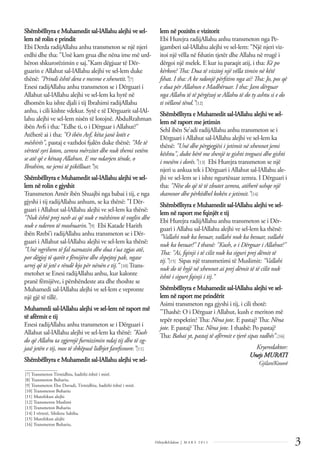 Shëmbëlltyra e Muhamedit sal-lAllahu alejhi ve sel-
lem në rolin e prindit
Ebi Derda radijAllahu anhu transmeton se një njeri
erdhi dhe tha: "Unë kam grua dhe nëna ime më urd-
hëron shkurorëzimin e saj."Kam dëgjuar të Dër-
guarin e Allahut sal-lAllahu alejhi ve sel-lem duke
thënë: "Prindi është dera e mesme e xhenetit.”[7]
Enesi radijAllahu anhu transmeton se i Dërguari i
Allahut sal-lAllahu alejhi ve sel-lem ka hyrë në
dhomën ku ishte djali i tij Ibrahimi radijAllahu
anhu, i cili kishte vdekur. Sytë e të Dërguarit sal-lAl-
lahu alejhi ve sel-lem nisën të lotojnë. AbduRrahman
ibën Avﬁ i tha: "Edhe ti, o i Dërguar i Allahut?"
Atëherë ai i tha: "O ibën Avf, këta janë lotët e
mëshirës", pastaj e vazhdoi fjalën duke thënë: "Me të
vërtetë syri loton, zemra mërzitet dhe nuk themi vetëm
se atë që e kënaq Allahun. E me ndarjen tënde, o
Ibrahim, ne jemi të pikëlluar.”[8]
Shëmbëlltyra e Muhamedit sal-lAllahu alejhi ve sel-
lem në rolin e gjyshit
Transmeton Amër ibën Shuajbi nga babai i tij, e nga
gjyshi i tij radijAllahu anhum, se ka thënë: "I Dër-
guari i Allahut sal-lAllahu alejhi ve sel-lem ka thënë:
"Nuk është prej nesh ai që nuk e mëshiron të voglin dhe
nuk e nderon të moshuarin.”[9] Ebi Katade Harith
ibën Rrebi’i radijAllahu anhu transmeton se i Dër-
guari i Allahut sal-lAllahu alejhi ve sel-lem ka thënë:
"Unë ngrihem të fal namazin dhe dua t'ua zgjas atë,
por dëgjoj të qarët e fëmijëve dhe shpejtoj pak, ngase
urrej që të jetë e rëndë kjo për nënën e tij.” [10] Trans-
metohet se Enesi radijAllahu anhu, kur kalonte
pranë fëmijëve, i përshëndeste ata dhe thoshte se
Muhamedi sal-lAllahu alejhi ve sel-lem e vepronte
një gjë të tillë.
Muhamedi sal-lAllahu alejhi ve sel-lem në raport më
të afërmit e tij
Enesi radijAllahu anhu transmeton se i Dërguari i
Allahut sal-lAllahu alejhi ve sel-lem ka thënë: "Kush
do që Allahu ta zgjerojë furnizimin ndaj tij dhe të zg-
jasë jetën e tij, mos të shkëpusë lidhjet fareﬁsnore.”[11]
Shëmbëlltyra e Muhamedit sal-lAllahu alejhi ve sel-
lem në pozitën e vizitorit
Ebi Hurejra radijAllahu anhu transmeton nga Pe-
jgamberi sal-lAllahu alejhi ve sel-lem: "Një njeri viz-
itoi një vëlla në fshatin tjetër dhe Allahu në rrugë i
dërgoi një melek. E kur iu paraqit atij, i tha: Kë po
kërkon? Tha: Dua të vizitoj një vëlla timin në këtë
fshat. I tha: A ke ndonjë përﬁtim nga ai? Tha: Jo, pos që
e dua për Allahun e Madhëruar. I tha: Jam dërguar
nga Allahu të të përgëzoj se Allahu të do ty ashtu si e do
ti vëllanë tënd.”[12]
Shëmbëlltyra e Muhamedit sal-lAllahu alejhi ve sel-
lem në raport me jetimin
Sehl ibën Se’adi radijAllahu anhu transmeton se i
Dërguari i Allahut sal-lAllahu alejhi ve sel-lem ka
thënë: "Unë dhe përgjegjësi i jetimit në xhennet jemi
kështu", duke bërë me shenjë te gishti treguesi dhe gishti
i mesëm i dorës."[13] Ebi Hurejra transmeton se një
njeri u ankua tek i Dërguari i Allahut sal-lAllahu ale-
jhi ve sel-lem se i ishte ngurtësuar zemra. I Dërguari i
tha: "Nëse do që të të zbutet zemra, atëherë ushqe një
skamnor dhe përkëdhel kokën e jetimit.”[14]
Shëmbëlltyra e Muhamedit sal-lAllahu alejhi ve sel-
lem në raport me fqinjët e tij
Ebi Hurejra radijAllahu anhu transmeton se i Dër-
guari i Allahu sal-lAllahu alejhi ve sel-lem ka thënë:
"Vallahi nuk ka besuar, vallahi nuk ka besuar, vallahi
nuk ka besuar!" I thanë: "Kush, o i Dërguar i Allahut?"
Tha: "Ai, fqinji i të cilit nuk ka siguri prej dëmit të
tij.”[15] Sipas një transmetimi të Muslimit: "Vallahi
nuk do të hyjë në xhennet ai prej dëmit të të cilit nuk
është i sigurt fqinji i tij.”
Shëmbëlltyra e Muhamedit sal-lAllahu alejhi ve sel-
lem në raport me prindërit
Asimi transmeton nga gjyshi i tij, i cili thotë:
"Thashë: O i Dërguar i Allahut, kush e meriton më
tepër respektin? Tha: Nëna jote. E pastaj? Tha: Nëna
jote. E pastaj? Tha: Nëna jote. I thashë: Po pastaj?
Tha: Babai yt, pastaj të afërmit e tjerë sipas radhës”.[16]
Kryeredaktor:
Unejs MURATI
Gjilan/Kosovë
3
Dëlirje&Edukim | M A R S 2 0 1 1
______________
[7] Transmeton Tirmidhiu, hadithi është i mirë.
[8] Transmeton Buhariu.
[9] Transmeton Ebu Davudi, Tirmidhiu, hadithi është i mirë.
[10] Transmeton Buhariu
[11] Mutefekun alejhi
[12] Transmeton Muslimi
[13] Transmeton Buhariu
[14] I vërtetë, Silsiletu Sahiha.
[15] Mutefekun alejhi
[16] Transmeton Buhariu.
 