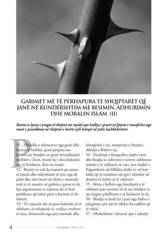 P
Dëlirje&Edukim | M A R S 2 0 1 1
4
Besimi se lyerja e pragut të shtëpisë me mjaltë apo hedhja e grurit në fytyrat e musaﬁrëve nga
nuset e posardhura në shtëpinë e burrit sjell bereqet në jetën bashkëshortore.
GABIMET MË TË PËRHAPURA TE SHQIPTARËT QË
JANË NË KUNDËRSHTIM ME BESIMIN, ADHURIMIN
DHE MORALIN ISLAM II
51 - Përcjellja e xhenazeve nga gratë dhe
burrat së bashku, gratë përpara me
kurora me bindjen se gratë zëvendësojnë
melekët e Zotit, besim ky i disa fraksion-
eve të krishtera, Zoti na ruajtë.
52 - Besimi se nuk ka martesë pa unaza
të fejesës dhe ndryshimit të tyre nga dy
palët dhe nëse burri në ditën e martesës
nuk ia vë unazën në gishtin e gruas së tij,
kjo argumenton se martesa do të ketë
probleme, që është pjesë e besimit të kr-
ishterë.
53 - Të vajtuarit me zë para kufomës së të
vdekurit, të mbajturit zi, veshja e rrobave
të zeza, distancimi nga jeta normale dhe
kënaqësitë e saj, mosprerja e thonjve,
shkulja e ﬂokëve etj.
54 - Vendosja e fotograﬁve nëpër varre
dhe bindja se ndërtimi i varreve ndihmon
jetesën e të vdekurit në varr, por traditë e
Pejgamberit sal-lAllahu alejhi ve sel-lem
është që të vendoset një gur i thjeshtë në
drejtim të kokës së të vdekurit.
55 - Bërja e hallvës nga familjarët e të
vdekurit pas varrimit të tij me bindjen se
ajo largon pikëllimin e të dashurve të tij.
56 - Bindja se kush ha i pari nga hallva e
përgatitur për një të vdekur ka radhën që
të vdesë.
57 - Moskërkimi i diturisë apo i ndonjë
 