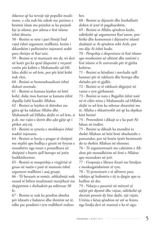 5
Dëlirje&Edukim | M A R S 2 0 1 1
shkence që ka nevojë një popullsi musli-
mane, e cila nuk bie ndesh me parimet e
besimit islam me pretekst se ka prejard-
hje jo islame, por adresa e fesë islame
është dituria.
58 - Besimi se nëse i pari fëmijë lind
vajzë është argument mallkimi, besim i
dikurshëm i politeistëve injorantë arabë
para zbritjes së Kur'anit.
59 - Besimi se të martuarit me dy, tri deri
në katër gra ka qenë dispozitë e veçantë
vetëm për kohën e Muhamedit sal-lAl-
lahu alejhi ve sel-lem, por për këtë kohë
nuk vlen.
60 - Besimi se homoseksualizmi është
dukuri normale.
61 - Besimi se kamata lejohet në këtë
kohë, duke mos harruar se kamata është
shpallje luftë kundër Allahut.
62 - Besimi se lejohet të shërohet me
gjëra që ka ndaluar Allahu dhe
Muhamedi sal-lAllahu alejhi ve sel-lem, si
p.sh. me vajin e derrit dhe çdo gjëje që i
përket atij etj.
63 - Besimi se synetia e meshkujve është
traditë injorante.
64 - Besimi se lyerja e pragut të shtëpisë
me mjaltë apo hedhja e grurit në fytyrat e
musaﬁrëve nga nuset e posardhura në
shtëpinë e burrit sjell bereqet në jetën
bashkëshortore.
65 - Besimi se mosprishja e virgjërisë së
gruas në natën e parë të martesës është
argument mallkimi i asaj gruaje.
66 - Të besuarit se romët, ashkalintjë nuk
mund të bëhen muslimanë menjëherë me
shqiptimin e shehadetit pa ndërruar 30
fe.
67 - Besimi se nuk ka pendim absolut
për ithtarët e bidateve dhe thirrësit në të,
edhe pse pendimi i tyre rrallëherë realizo-
het.
68 - Besimi se dijetarët dhe hoxhallarët
duhen të jenë të pagabueshëm.
69 - Besimi se Allahu qëndron kudo,
ndërkohë që argumentet Kur'anore, pro-
fetike dhe konsensusi i dijetarëve islamë
aludojnë se Ai qëndron mbi Arsh, por
me dije Ai është kudo.
70 - Përqeshja e dispozitave të fesë islame
apo mosbesimi në aftësitë dhe zotësitë e
fesë islame si fe universale për të gjitha
kohërat.
71 - Besimi se këndimi i mevludit sjell
lumturi për të vdekurit dhe bereqet dhe
shëndet për të gjallët.
72 - Besimi se të vdekurit dëgjojnë në
varret e tyre gjithmonë.
73 - Besimi se nata e Regaibit është natë
në të cilën nëna e Muhamedit sal-lAllahu
alejhi ve sel-lem ka mbetur shtatzënë me
të. Allahu e shkatërroftë atë që ka shpikur
këtë besim!
74 - Pretendimi i dikujt se e ka parë Al-
lahun në ëndërr.
75 - Besimi se dikush ka mundësi ta
shohë Allahun në këtë botë absolutisht e
pamundur, por në botën tjetër besimtarët
do ta shohin Allahun në xhennet.
76 - Të argumentuarit me caktimin e All-
ahut për mosudhëzim në fenë e Allahut
apo mossukses në jetë.
77 - Groposja e librave fetarë me bindjen
e moskeqpërdorimit të tyre.
78 - Të porositurit e të afërmve para
vdekjes që kufomën e tij ta djegin apo ta
hedhin në det.
79 - Ndarja e pasurisë në mënyrë të
njëjtë për djemtë dhe vajzat, ndërkohë që
sheriati porosit dy hise djalit, një vajzës.
Urtësia e kësaj qëndron në atë se femra
nga lindja deri në martesë e ka të sigu-
 