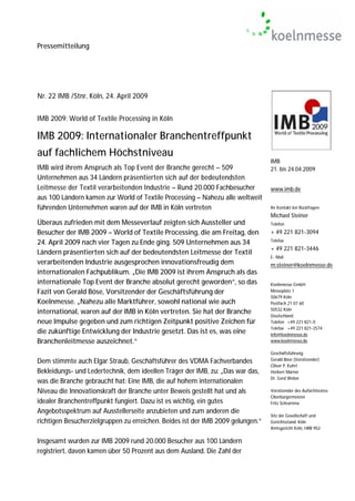 Pressemitteilung




Nr. 22 IMB /Stnr, Köln, 24. April 2009


IMB 2009: World of Textile Processing in Köln

IMB 2009: Internationaler Branchentreffpunkt
auf fachlichem Höchstniveau
                                                                                 IMB
IMB wird ihrem Anspruch als Top Event der Branche gerecht – 509                  21. bis 24.04.2009
Unternehmen aus 34 Ländern präsentierten sich auf der bedeutendsten
Leitmesse der Textil verarbeitenden Industrie – Rund 20.000 Fachbesucher         www.imb.de
aus 100 Ländern kamen zur World of Textile Processing – Nahezu alle weltweit
führenden Unternehmen waren auf der IMB in Köln vertreten                        Ihr Kontakt bei Rückfragen:
                                                                                 Michael Steiner
Überaus zufrieden mit dem Messeverlauf zeigten sich Aussteller und               Telefon
Besucher der IMB 2009 – World of Textile Processing, die am Freitag, den         + 49 221 821-3094
                                                                                 Telefax
24. April 2009 nach vier Tagen zu Ende ging. 509 Unternehmen aus 34
                                                                                 + 49 221 821-3446
Ländern präsentierten sich auf der bedeutendsten Leitmesse der Textil
                                                                                 E- Mail
verarbeitenden Industrie ausgesprochen innovationsfreudig dem                    m.steiner@koelnmesse.de
internationalen Fachpublikum. „Die IMB 2009 ist ihrem Anspruch als das
internationale Top Event der Branche absolut gerecht geworden“, so das           Koelnmesse GmbH
Fazit von Gerald Böse, Vorsitzender der Geschäftsführung der                     Messeplatz 1
                                                                                 50679 Köln
Koelnmesse. „Nahezu alle Marktführer, sowohl national wie auch                   Postfach 21 07 60
                                                                                 50532 Köln
international, waren auf der IMB in Köln vertreten. Sie hat der Branche          Deutschland
neue Impulse gegeben und zum richtigen Zeitpunkt positive Zeichen für            Telefon +49 221 821-0
                                                                                 Telefax +49 221 821-2574
die zukünftige Entwicklung der Industrie gesetzt. Das ist es, was eine           info@koelnmesse.de
Branchenleitmesse auszeichnet.“                                                  www.koelnmesse.de

                                                                                 Geschäftsführung:
                                                                                 Gerald Böse (Vorsitzender)
Dem stimmte auch Elgar Straub, Geschäftsführer des VDMA Fachverbandes
                                                                                 Oliver P. Kuhrt
Bekleidungs- und Ledertechnik, dem ideellen Träger der IMB, zu: „Das war das,    Herbert Marner
                                                                                 Dr. Gerd Weber
was die Branche gebraucht hat: Eine IMB, die auf hohem internationalen
Niveau die Innovationskraft der Branche unter Beweis gestellt hat und als        Vorsitzender des Aufsichtsrates:
                                                                                 Oberbürgermeister
idealer Branchentreffpunkt fungiert. Dazu ist es wichtig, ein gutes              Fritz Schramma
Angebotsspektrum auf Ausstellerseite anzubieten und zum anderen die
                                                                                 Sitz der Gesellschaft und
richtigen Besucherzielgruppen zu erreichen. Beides ist der IMB 2009 gelungen.“   Gerichtsstand: Köln
                                                                                 Amtsgericht Köln, HRB 952

Insgesamt wurden zur IMB 2009 rund 20.000 Besucher aus 100 Ländern
registriert, davon kamen über 50 Prozent aus dem Ausland. Die Zahl der
 