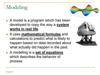 Chapter 23 1
Modeling
 A model is a program which has been
developed to copy the way a system
works in real life.
 It uses mathematical formulas and
calculations to predict what is likely to
happen based on data recorded about
what actually did happen in the past.
 A modeling is a set of equations
which describes the behavior of
process
 