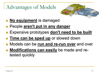 Chapter 23 10
Advantages of Models
 No equipment is damaged
 People aren't put in any danger
 Expensive prototypes don't need to be built
 Time can be sped up or slowed down
 Models can be run and re-run over and over
 Modifications can easily be made and re-
tested quickly
 