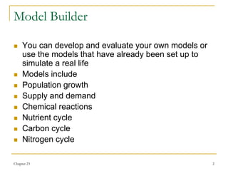 Chapter 23 2
Model Builder
 You can develop and evaluate your own models or
use the models that have already been set up to
simulate a real life
 Models include
 Population growth
 Supply and demand
 Chemical reactions
 Nutrient cycle
 Carbon cycle
 Nitrogen cycle
 