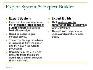 Chapter 23 3
Expert System & Expert Builder
 Expert System
 Expert system are programs
that mimic the intelligence of
human expert in a specific
field of knowledge.
 Could be set up to give
medical advice.
 The computer is given a base
of knowledge from the expert
and then given the rules for
processing.
 Computer ask the questions
similar to those the expert
would ask and then comes to
similar conclusion.
 Expert Builder
 That enables you to
construct logical diagrams of
your knowledge .
 This software helps you to
understand a problem more
clearly
 