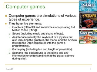 Chapter 23 6
Computer games
 Computer games are simulations of various
types of experience.
 They have five elements:
 Graphics (often 3D and sometimes incorporating Full
Motion Video [FMV]).
 Sound (including music and sound effects).
 An interface (usually the keyboard or a joystick but
also including the graphics, the menu, and the Artificial
Intelligence [AI] incorporated into the game’s
programming).
 Game play (including fun and length of playability).
 Scenario (the background to the game and any
information or understanding that the player gathers
during play).
 