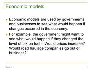 Chapter 23 8
Economic models
 Economic models are used by governments
and businesses to see what would happen if
changes occurred in the economy.
 For example, the government might want to
see what would happen if they changed the
level of tax on fuel – Would prices increase?
Would road haulage companies go out of
business?
 