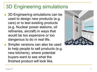 Chapter 23 9
3D Engineering simulations
 3D Engineering simulations can be
used to design new products (e.g.
cars) or to test existing products
(e.g. Nuclear power stations, oil
refineries, aircraft) in ways that
would be too expensive or too
dangerous to do in real life.
 Simpler versions can also be used
to help people to sell products (e.g.
new kitchens), where potential
buyers want to see what the
finished product will look like.
 