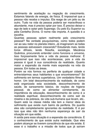 sentimento de aceitação ou negação do crescimento.
Estamos falando de energia, de física. É impossível que a
pessoa não receba o impulso. Ela reage de um jeito ou de
outro. Tudo na vida da pessoa poderia ser maravilhoso e
abundante, mas é preciso optar por isso. É preciso deixar o
ego de lado e optar pelo Superego. Ou pelo Eu Superior ou
pela Centelha Divina. O nome não importa. A questão é a
escolha.
Quantas pessoas optam realmente pelo crescimento
pessoal? Na verdade pouquíssimas, como todos podem
ver ao seu redor no planeta inteiro. Já imaginaram se todas
as pessoas estivessem crescendo? Estudando mais, lendo
livros difíceis, lendo filosofia, sociologia, Mecânica
Quântica, procurando entender como funciona o universo.
Isso forçosamente faria a vida da pessoa melhorar. É
impossível que isso não acontecesse, pois a vida da
pessoa é igual à sua consciência da realidade. Quanto
maior a expansão da mente mais expansão na vida da
pessoa. Em todas as áreas.
Porém se nós formos na periferia de qualquer cidade e
entrevistarmos seus habitantes o que encontraremos? Só
sofrimento em termos superlativos. Um verdadeiro filme de
horror. Um total desconhecimento da realidade, de como
está organizada esta sociedade, desconhecimento de
saúde, de saneamento básico, de noções de higiene
pessoal, de como se alimentar corretamente, da
importância da educação, desconhecimento de como é a
realidade espiritual, desconhecimento de como sair da
miséria e da pobreza, da vida sub-humana que levam, etc..
Quem está na classe média não tem a menor ideia do
sofrimento que existe num bairro da periferia. Do quanto
eles são completamente ignorantes da realidade. E é por
isso que eles não têm nenhuma esperança de sair da
situação em que estão.
A saída para essa situação é a expansão da consciência. É
o conhecimento de que existe outra realidade. Que eles
podem alcançar se tiverem consciência de que ela existe. E
esse é o trabalho e a missão de todos que já saíram
 