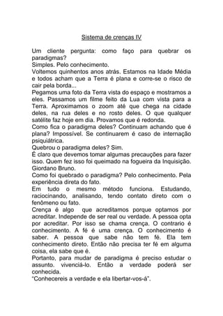 Sistema de crenças IV
Um cliente pergunta: como faço para quebrar os
paradigmas?
Simples. Pelo conhecimento.
Voltemos quinhentos anos atrás. Estamos na Idade Média
e todos acham que a Terra é plana e corre-se o risco de
cair pela borda...
Pegamos uma foto da Terra vista do espaço e mostramos a
eles. Passamos um filme feito da Lua com vista para a
Terra. Aproximamos o zoom até que chega na cidade
deles, na rua deles e no rosto deles. O que qualquer
satélite faz hoje em dia. Provamos que é redonda.
Como fica o paradigma deles? Continuam achando que é
plana? Impossível. Se continuarem é caso de internação
psiquiátrica.
Quebrou o paradigma deles? Sim.
É claro que devemos tomar algumas precauções para fazer
isso. Quem fez isso foi queimado na fogueira da Inquisição.
Giordano Bruno.
Como foi quebrado o paradigma? Pelo conhecimento. Pela
experiência direta do fato.
Em tudo o mesmo método funciona. Estudando,
raciocinando, analisando, tendo contato direto com o
fenômeno ou fato.
Crença é algo que acreditamos porque optamos por
acreditar. Independe de ser real ou verdade. A pessoa opta
por acreditar. Por isso se chama crença. O contrario é
conhecimento. A fé é uma crença. O conhecimento é
saber. A pessoa que sabe não tem fé. Ela tem
conhecimento direto. Então não precisa ter fé em alguma
coisa, ela sabe que é.
Portanto, para mudar de paradigma é preciso estudar o
assunto. vivenciá-lo. Então a verdade poderá ser
conhecida.
“Conhecereis a verdade e ela libertar-vos-á”.
 