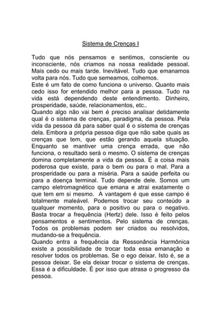 Sistema de Crenças I
Tudo que nós pensamos e sentimos, consciente ou
inconsciente, nós criamos na nossa realidade pessoal.
Mais cedo ou mais tarde. Inevitável. Tudo que emanamos
volta para nós. Tudo que semeamos, colhemos.
Este é um fato de como funciona o universo. Quanto mais
cedo isso for entendido melhor para a pessoa. Tudo na
vida está dependendo deste entendimento. Dinheiro,
prosperidade, saúde, relacionamentos, etc..
Quando algo não vai bem é preciso analisar detidamente
qual é o sistema de crenças, paradigma, da pessoa. Pela
vida da pessoa dá para saber qual é o sistema de crenças
dela. Embora a própria pessoa diga que não sabe quais as
crenças que tem, que estão gerando aquela situação.
Enquanto se mantiver uma crença errada, que não
funciona, o resultado será o mesmo. O sistema de crenças
domina completamente a vida da pessoa. É a coisa mais
poderosa que existe, para o bem ou para o mal. Para a
prosperidade ou para a miséria. Para a saúde perfeita ou
para a doença terminal. Tudo depende dele. Somos um
campo eletromagnético que emana e atrai exatamente o
que tem em si mesmo. A vantagem é que esse campo é
totalmente maleável. Podemos trocar seu conteúdo a
qualquer momento, para o positivo ou para o negativo.
Basta trocar a frequência (Hertz) dele. Isso é feito pelos
pensamentos e sentimentos. Pelo sistema de crenças.
Todos os problemas podem ser criados ou resolvidos,
mudando-se a frequência.
Quando entra a frequência da Ressonância Harmônica
existe a possibilidade de trocar toda essa emanação e
resolver todos os problemas. Se o ego deixar. Isto é, se a
pessoa deixar. Se ela deixar trocar o sistema de crenças.
Essa é a dificuldade. É por isso que atrasa o progresso da
pessoa.
 