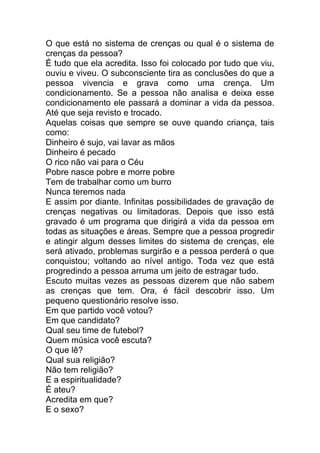 O que está no sistema de crenças ou qual é o sistema de
crenças da pessoa?
É tudo que ela acredita. Isso foi colocado por tudo que viu,
ouviu e viveu. O subconsciente tira as conclusões do que a
pessoa vivencia e grava como uma crença. Um
condicionamento. Se a pessoa não analisa e deixa esse
condicionamento ele passará a dominar a vida da pessoa.
Até que seja revisto e trocado.
Aquelas coisas que sempre se ouve quando criança, tais
como:
Dinheiro é sujo, vai lavar as mãos
Dinheiro é pecado
O rico não vai para o Céu
Pobre nasce pobre e morre pobre
Tem de trabalhar como um burro
Nunca teremos nada
E assim por diante. Infinitas possibilidades de gravação de
crenças negativas ou limitadoras. Depois que isso está
gravado é um programa que dirigirá a vida da pessoa em
todas as situações e áreas. Sempre que a pessoa progredir
e atingir algum desses limites do sistema de crenças, ele
será ativado, problemas surgirão e a pessoa perderá o que
conquistou; voltando ao nível antigo. Toda vez que está
progredindo a pessoa arruma um jeito de estragar tudo.
Escuto muitas vezes as pessoas dizerem que não sabem
as crenças que tem. Ora, é fácil descobrir isso. Um
pequeno questionário resolve isso.
Em que partido você votou?
Em que candidato?
Qual seu time de futebol?
Quem música você escuta?
O que lê?
Qual sua religião?
Não tem religião?
E a espiritualidade?
É ateu?
Acredita em que?
E o sexo?
 