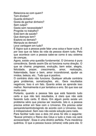 Relaciona-se com quem?
Tem dívidas?
Guarda dinheiro?
Gosta de ganhar dinheiro?
Sem culpa?
Gasta sem necessidade?
Progride no trabalho?
Está bem de saúde?
Que doenças tem?
Explora os demais?
Manipula os demais?
Leva vantagem em tudo?
É lógico que a pessoa pode falar uma coisa e fazer outra. É
por isso que os fatos da vida da pessoa dizem tudo. Pelo
que acontece com a pessoa sabe-se como é seu sistema
de crenças.
Agora, existe uma questão fundamental. O Universo é pura
consciência. Sendo assim Ele só funciona numa direção. O
que se chama: progresso, evolução, bem estar, alegria,
felicidade, prazer, crescimento, amor, realização,
fraternidade, fazer o bem, amor incondicional, ajudar os
irmãos, beleza, etc.. Tudo que é positivo.
O contrário disto não funciona. Qualquer atitude contrária
gera problemas, somatizações, etc.. Gera resultados
negativos. Isso é um fato. Quanto antes se aprende isso
melhor. Normalmente é por tentativa e erro. Só que isso sai
muito caro.
Portanto, quando a pessoa fala que está fazendo tudo
certo e que não tem resultados, é claro que não está
fazendo tudo certo. É óbvio. Em algum ponto existe um
problema sério que precisa ser resolvido. Isto é, a pessoa
precisa entrar em fase com o Universo. Ela precisa estar
pensando/sentindo/agindo de acordo com o Universo. Isso
é indispensável. Sem isso não existe solução para nada.
Para facilitar tudo isso a dois mil anos foi dito o seguinte:
“Buscai primeiro o Reino dos Céus e tudo o mais vos será
acrescentado”. Essa é uma diretriz perfeita. Pura mecânica
quântica. O que a pessoa busca (emana) volta para ela. O
 