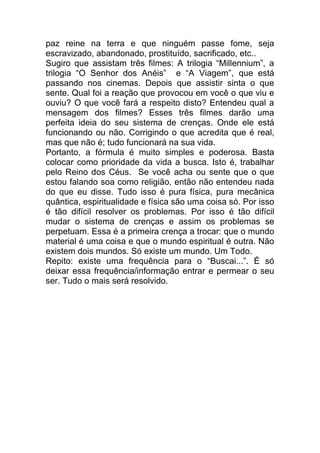 paz reine na terra e que ninguém passe fome, seja
escravizado, abandonado, prostituído, sacrificado, etc..
Sugiro que assistam três filmes: A trilogia “Millennium”, a
trilogia “O Senhor dos Anéis” e “A Viagem”, que está
passando nos cinemas. Depois que assistir sinta o que
sente. Qual foi a reação que provocou em você o que viu e
ouviu? O que você fará a respeito disto? Entendeu qual a
mensagem dos filmes? Esses três filmes darão uma
perfeita ideia do seu sistema de crenças. Onde ele está
funcionando ou não. Corrigindo o que acredita que é real,
mas que não é; tudo funcionará na sua vida.
Portanto, a fórmula é muito simples e poderosa. Basta
colocar como prioridade da vida a busca. Isto é, trabalhar
pelo Reino dos Céus. Se você acha ou sente que o que
estou falando soa como religião, então não entendeu nada
do que eu disse. Tudo isso é pura física, pura mecânica
quântica, espiritualidade e física são uma coisa só. Por isso
é tão difícil resolver os problemas. Por isso é tão difícil
mudar o sistema de crenças e assim os problemas se
perpetuam. Essa é a primeira crença a trocar: que o mundo
material é uma coisa e que o mundo espiritual é outra. Não
existem dois mundos. Só existe um mundo. Um Todo.
Repito: existe uma frequência para o “Buscai...”. É só
deixar essa frequência/informação entrar e permear o seu
ser. Tudo o mais será resolvido.
 