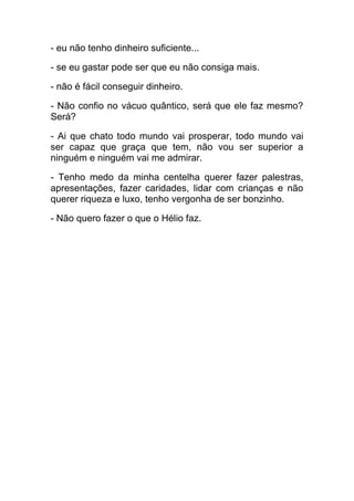 - eu não tenho dinheiro suficiente...
- se eu gastar pode ser que eu não consiga mais.
- não é fácil conseguir dinheiro.
- Não confio no vácuo quântico, será que ele faz mesmo?
Será?
- Ai que chato todo mundo vai prosperar, todo mundo vai
ser capaz que graça que tem, não vou ser superior a
ninguém e ninguém vai me admirar.
- Tenho medo da minha centelha querer fazer palestras,
apresentações, fazer caridades, lidar com crianças e não
querer riqueza e luxo, tenho vergonha de ser bonzinho.
- Não quero fazer o que o Hélio faz.
 