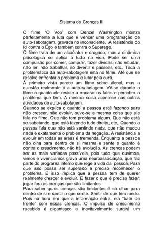 Sistema de Crenças III
O filme “O Voo” com Denzel Washington mostra
perfeitamente a luta que é vencer uma programação de
auto-sabotagem, gravada no inconsciente. A resistência do
Id contra o Ego e também contra o Superego.
O filme trata de um alcoólatra e drogado, mas a dinâmica
psicológica se aplica a tudo na vida. Pode ser uma
compulsão por comer, comprar, fazer dívidas, não estudar,
não ler, não trabalhar, só divertir e passear, etc.. Toda a
problemática da auto-sabotagem está no filme. Até que se
resolve enfrentar o problema e lutar pela cura.
À primeira vista parece um filme sobre álcool, mas a
questão realmente é a auto-sabotagem. Vê-se durante o
filme o quanto ele resiste a encarar os fatos e perceber o
problema que tem. A mesma coisa acontece nas outras
atividades de auto-sabotagem.
Quando se explica o quanto a pessoa está fazendo para
não crescer, não evoluir, ouve-se a mesma coisa que ele
fala no filme. Que não tem problema algum. Que não está
se sabotando, que está fazendo tudo direito, etc.. Quando a
pessoa fala que não está sentindo nada, que não mudou
nada é exatamente o problema da negação. A resistência a
evoluir em todas as áreas é tremenda. Enquanto a pessoa
não olha para dentro de si mesma e sente o quanto é
contra o crescimento, não há evolução. As crenças podem
ser as mais variadas possíveis, pois tudo que ouvimos,
vimos e vivenciamos grava uma neuroassociação, que faz
parte do programa interno que rege a vida da pessoa. Para
que isso possa ser superado é preciso reconhecer o
problema. E isso implica que a pessoa tem de querer
realmente crescer e evoluir. E fazer o que é preciso fazer:
jogar fora as crenças que são limitantes.
Para saber quais crenças são limitantes é só olhar para
dentro de si e sentir o que sente. Sentir de que tem medo.
Pois na hora em que a informação entra, ela “bate de
frente” com essas crenças. O impulso de crescimento
recebido é gigantesco e inevitavelmente surgirá um
 