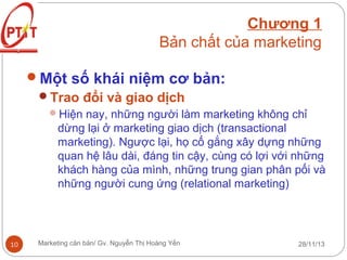 Chương 1
Bản chất của marketing
Một số khái niệm cơ bản:
Trao đổi và giao dịch
Hiện nay, những người làm marketing không chỉ

dừng lại ở marketing giao dịch (transactional
marketing). Ngược lại, họ cố gắng xây dựng những
quan hệ lâu dài, đáng tin cậy, cùng có lợi với những
khách hàng của mình, những trung gian phân pối và
những người cung ứng (relational marketing)

10

Marketing căn bản/ Gv. Nguyễn Thị Hoàng Yến

28/11/13

 
