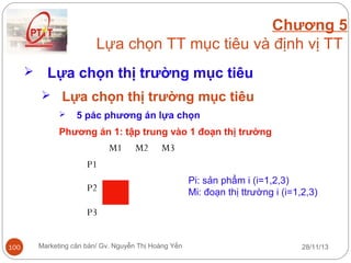 Chương 5
Lựa chọn TT mục tiêu và định vị TT


Lựa chọn thị trường mục tiêu
 Lựa chọn thị trường mục tiêu


5 pác phương án lựa chọn

Phương án 1: tập trung vào 1 đoạn thị trường

M1

M2

M3

P1
P2

Pi: sản phẩm i (i=1,2,3)
Mi: đoạn thị ttrường i (i=1,2,3)

P3
100

Marketing căn bản/ Gv. Nguyễn Thị Hoàng Yến

28/11/13

 