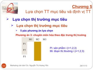 Chương 5
Lựa chọn TT mục tiêu và định vị TT


Lựa chọn thị trường mục tiêu
 Lựa chọn thị trường mục tiêu


5 pác phương án lựa chọn

Phương án 3: chuyên môn hóa theo đặc trưng thị trường

M1

M2

M3

P1
P2

Pi: sản phẩm i (i=1,2,3)
Mi: đoạn thị ttrường i (i=1,2,3)

P3
102

Marketing căn bản/ Gv. Nguyễn Thị Hoàng Yến

28/11/13

 