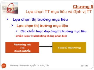 Chương 5
Lựa chọn TT mục tiêu và định vị TT


Lựa chọn thị trường mục tiêu
 Lựa chọn thị trường mục tiêu
 Các chiến lược đáp ứng thị trường mục tiêu
Chiến lược 1: Marketing không phân biệt
Marketing mix
cña
doanh nghiÖp

105

Marketing căn bản/ Gv. Nguyễn Thị Hoàng Yến

Toàn bộ thj trườ ng

28/11/13

 