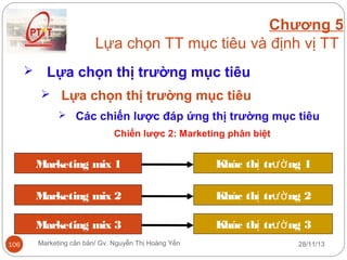 Chương 5
Lựa chọn TT mục tiêu và định vị TT


Lựa chọn thị trường mục tiêu
 Lựa chọn thị trường mục tiêu
 Các chiến lược đáp ứng thị trường mục tiêu
Chiến lược 2: Marketing phân biệt

Marketing mix 1
Marketing mix 2

Khúc thị trườ ng 2

Marketing mix 3
106

Khúc thị trườ ng 1

Khúc thị trườ ng 3

Marketing căn bản/ Gv. Nguyễn Thị Hoàng Yến

28/11/13

 