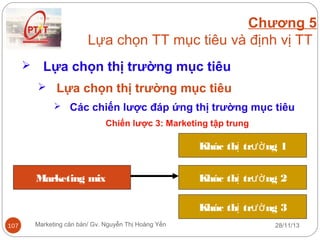 Chương 5
Lựa chọn TT mục tiêu và định vị TT


Lựa chọn thị trường mục tiêu
 Lựa chọn thị trường mục tiêu
 Các chiến lược đáp ứng thị trường mục tiêu
Chiến lược 3: Marketing tập trung

Khúc thị trườ ng 1
Marketing mix

Khúc thị trườ ng 2
Khúc thị trườ ng 3

107

Marketing căn bản/ Gv. Nguyễn Thị Hoàng Yến

28/11/13

 