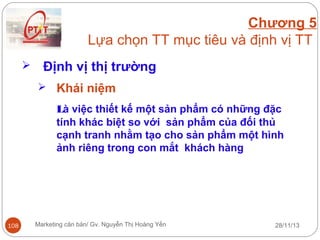 Chương 5
Lựa chọn TT mục tiêu và định vị TT


Định vị thị trường
 Khái niệm

Là việc thiết kế một sản phẩm có những đặc
tính khác biệt so với sản phẩm của đối thủ
cạnh tranh nhằm tạo cho sản phẩm một hình
ảnh riêng trong con mắt khách hàng

108

Marketing căn bản/ Gv. Nguyễn Thị Hoàng Yến

28/11/13

 