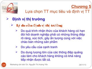 Chương 5
Lựa chọn TT mục tiêu và định vị TT


Định vị thị trường
 Lý do c ầ n đị nh vị thị trườ ng




Do yêu cầu của cạnh tranh



109

Do quá trình nhận thức của khách hàng có hạn
đòi hỏi doanh nghiệp phải có những thông điệp
rõ ràng, xúc tích, gây ấn tượng cùng với việc
chào bán những sản phẩm
Do dung lượng lớn của các thông điệp quảng
cáo làm cho khách hàng không có khả năng
tiếp nhận được tất cả.

Marketing căn bản/ Gv. Nguyễn Thị Hoàng Yến

28/11/13

 