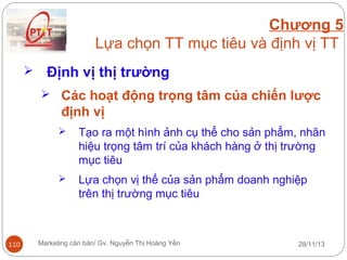 Chương 5
Lựa chọn TT mục tiêu và định vị TT


Định vị thị trường
 Các hoạt động trọng tâm của chiến lược

định vị




110

Tạo ra một hình ảnh cụ thể cho sản phẩm, nhãn
hiệu trọng tâm trí của khách hàng ở thị trường
mục tiêu
Lựa chọn vị thế của sản phẩm doanh nghiệp
trên thị trường mục tiêu

Marketing căn bản/ Gv. Nguyễn Thị Hoàng Yến

28/11/13

 