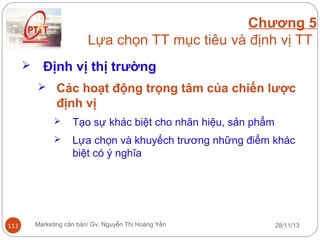 Chương 5
Lựa chọn TT mục tiêu và định vị TT


Định vị thị trường
 Các hoạt động trọng tâm của chiến lược

định vị



111

Tạo sự khác biệt cho nhãn hiệu, sản phẩm
Lựa chọn và khuyếch trương những điểm khác
biệt có ý nghĩa

Marketing căn bản/ Gv. Nguyễn Thị Hoàng Yến

28/11/13

 