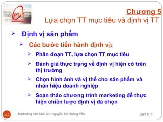 Chương 5
Lựa chọn TT mục tiêu và định vị TT


Định vị sản phẩm
 Các bước tiến hành định vị:
 Phân đoạn TT, lựa chọn TT mục tiêu
 Đánh giá thực trạng về định vị hiện có trên

thị trường
 Chọn hình ảnh và vị thế cho sản phẩm và

nhãn hiệu doanh nghiệp
 Soạn thảo chương trình marketing để thực

hiện chiến lược định vị đã chọn
112

Marketing căn bản/ Gv. Nguyễn Thị Hoàng Yến

28/11/13

 