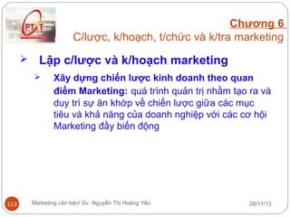 Chương 6
C/lược, k/hoạch, t/chức và k/tra marketing


Lập c/lược và k/hoạch marketing


113

Xây dựng chiến lược kinh doanh theo quan
điểm Marketing: quá trình quản trị nhằm tạo ra và
duy trì sự ăn khớp về chiến lược giữa các mục
tiêu và khả năng của doanh nghiệp với các cơ hội
Marketing đầy biến động

Marketing căn bản/ Gv. Nguyễn Thị Hoàng Yến

28/11/13

 
