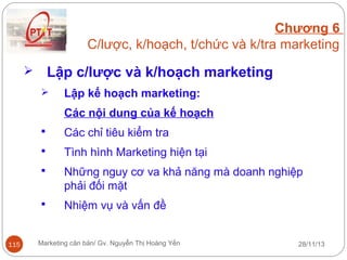 Chương 6
C/lược, k/hoạch, t/chức và k/tra marketing

Lập c/lược và k/hoạch marketing





Lập kế hoạch marketing:
Các nội dung của kế hoạch




Tình hình Marketing hiện tại



Những nguy cơ va khả năng mà doanh nghiệp
phải đối mặt



115

Các chỉ tiêu kiểm tra

Nhiệm vụ và vấn đề

Marketing căn bản/ Gv. Nguyễn Thị Hoàng Yến

28/11/13

 
