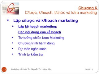 Chương 6
C/lược, k/hoạch, t/chức và k/tra marketing

Lập c/lược và k/hoạch marketing





Lập kế hoạch marketing:
Các nội dung của kế hoạch




Chương trình hành động



Dự toán ngân sách



116

Tư tưởng chiến lược Marketing

Trình tự kiểm tra

Marketing căn bản/ Gv. Nguyễn Thị Hoàng Yến

28/11/13

 