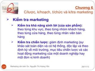 Chương 6
C/lược, k/hoạch, t/chức và k/tra marketing


Kiểm tra marketing




124

Kiểm tra khả năng sinh lời (của sản phẩm):
theo từng khu vực, theo từng nhóm khách hàng,
theo từng cửa hàng, theo từng nhân viên bán
hàng
Kiểm tra chiến lược: giám định marketing (sự
khảo sát toàn diện và có hệ thống, độc lập và theo
định kỳ về môi trường, mục tiêu chiến lược và các
hoạt động marketing của một doanh nghiệp hay
một đơn vị kinh doanh)

Marketing căn bản/ Gv. Nguyễn Thị Hoàng Yến

28/11/13

 