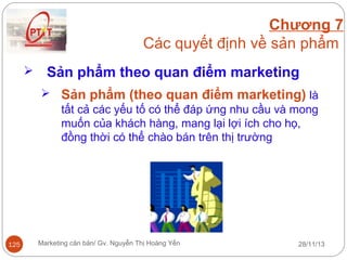 Chương 7
Các quyết định về sản phẩm


Sản phẩm theo quan điểm marketing
 Sản phẩm (theo quan điểm marketing) là
tất cả các yếu tố có thể đáp ứng nhu cầu và mong
muốn của khách hàng, mang lại lợi ích cho họ,
đồng thời có thể chào bán trên thị trường

125

Marketing căn bản/ Gv. Nguyễn Thị Hoàng Yến

28/11/13

 