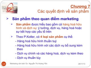 Chương 7
Các quyết định về sản phẩm


Sản phẩm theo quan điểm marketing




126

Sản phẩm được hiểu bao gồm cả hàng hoá hữu
hình và dịch vụ: ý tưởng, dịch vụ, hàng hoá hoặc
sự kết hợp các yếu tố trên
Theo P.Kotler, có 4 loại sản phẩm cụ thể:
- Hàng hoá hữu hình thuần tuý
- Hàng hoá hữu hình với các dịch vụ bổ sung kèm
theo
- Dịch vụ chính và các hàng hoá, dịch vụ kèm theo
- Dịch vụ thuần túy

Marketing căn bản/ Gv. Nguyễn Thị Hoàng Yến

28/11/13

 