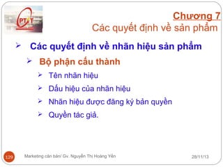 Chương 7
Các quyết định về sản phẩm


Các quyết định về nhãn hiệu sản phẩm
 Bộ phận cấu thành
 Tên nhãn hiệu
 Dấu hiệu của nhãn hiệu
 Nhãn hiệu được đăng ký bản quyền
 Quyền tác giả.

129

Marketing căn bản/ Gv. Nguyễn Thị Hoàng Yến

28/11/13

 