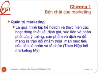 Chương 1
Bản chất của marketing
Quản trị marketing
Là quá trình lập kế hoạch và thực hiện các

hoạt động thiết kế, định giá, xúc tiến và phân
phối các ý tưởng, sản phẩm và dịch vụ để
mang ra trao đổi nhằm thỏa mãn mục tiêu
của các cá nhân và tổ chức (Theo Hiệp hội
marketing Mỹ)

13

Marketing căn bản/ Gv. Nguyễn Thị Hoàng Yến

28/11/13

 