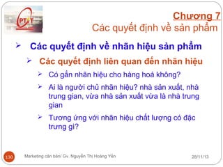 Chương 7
Các quyết định về sản phẩm


Các quyết định về nhãn hiệu sản phẩm
 Các quyết định liên quan đến nhãn hiệu
 Có gắn nhãn hiệu cho hàng hoá không?
 Ai là người chủ nhãn hiệu? nhà sản xuất, nhà

trung gian, vừa nhà sản xuất vừa là nhà trung
gian
 Tương ứng với nhãn hiệu chất lượng có đặc

trưng gì?

130

Marketing căn bản/ Gv. Nguyễn Thị Hoàng Yến

28/11/13

 