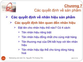 Chương 7
Các quyết định về sản phẩm


Các quyết định về nhãn hiệu sản phẩm
 Các quyết định liên quan đến nhãn hiệu
 Đặt tên cho nhãn hiệu thế nào? Có 4 cách:



Tên nhãn hiệu đồng nhất cho cùng mặt hàng



Tên thương mại của DN kết hợp với tên nhãn
hiệu



131

Tên nhãn hiệu riêng biệt

Tên nhãn hiệu tập thể cho từng dòng hàng
hoá

Marketing căn bản/ Gv. Nguyễn Thị Hoàng Yến

28/11/13

 