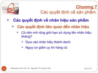 Chương 7
Các quyết định về sản phẩm


Các quyết định về nhãn hiệu sản phẩm
 Các quyết định liên quan đến nhãn hiệu
 Có nên mở rộng giới hạn sử dụng tên nhãn hiệu

không?



132

Dựa vào nhãn hiệu thành danh
Nguy cơ giảm uy tín hàng cũ

Marketing căn bản/ Gv. Nguyễn Thị Hoàng Yến

28/11/13

 