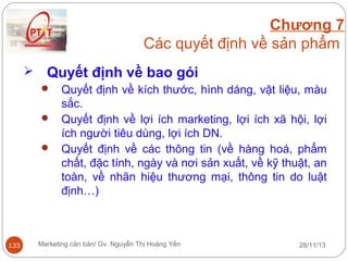 Chương 7
Các quyết định về sản phẩm


Quyết định về bao gói
Quyết định về kích thước, hình dáng, vật liệu, màu
sắc.
 Quyết định về lợi ích marketing, lợi ích xã hội, lợi
ích người tiêu dùng, lợi ích DN.
 Quyết định về các thông tin (về hàng hoá, phẩm
chất, đặc tính, ngày và nơi sản xuất, về kỹ thuật, an
toàn, về nhãn hiệu thương mại, thông tin do luật
định…)


133

Marketing căn bản/ Gv. Nguyễn Thị Hoàng Yến

28/11/13

 