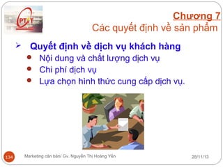 Chương 7
Các quyết định về sản phẩm


Quyết định về dịch vụ khách hàng
 Nội dung và chất lượng dịch vụ
 Chi phí dịch vụ
 Lựa chọn hình thức cung cấp dịch vụ.

134

Marketing căn bản/ Gv. Nguyễn Thị Hoàng Yến

28/11/13

 
