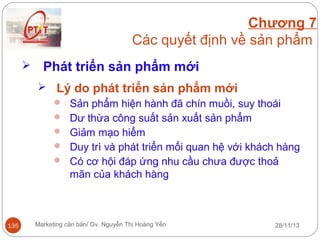 Chương 7
Các quyết định về sản phẩm


Phát triển sản phẩm mới
 Lý do phát triển sản phẩm mới
 Sản phẩm hiện hành đã chín muồi, suy thoái
 Dư thừa công suất sản xuất sản phẩm
 Giảm mạo hiểm
 Duy trì và phát triển mối quan hệ với khách hàng
 Có cơ hội đáp ứng nhu cầu chưa được thoả
mãn của khách hàng

135

Marketing căn bản/ Gv. Nguyễn Thị Hoàng Yến

28/11/13

 