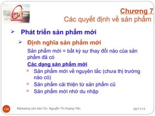 Chương 7
Các quyết định về sản phẩm


Phát triển sản phẩm mới
 Định nghĩa sản phẩm mới

Sản phẩm mới = bất kỳ sự thay đổi nào của sản
phẩm đã có
Các dạng sản phẩm mới
 Sản phẩm mới về nguyên tắc (chưa thị trường
nào có)
 Sản phẩm cải thiện từ sản phẩm cũ
 Sản phẩm mới nhờ du nhập

136

Marketing căn bản/ Gv. Nguyễn Thị Hoàng Yến

28/11/13

 