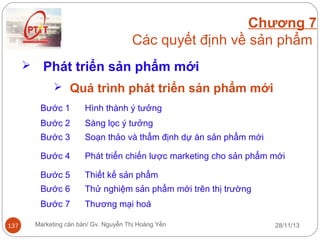 Chương 7
Các quyết định về sản phẩm


Phát triển sản phẩm mới
 Quá trình phát triển sản phẩm mới
Bước 1
Bước 2

Sàng lọc ý tưởng

Bước 3

Soạn thảo và thẩm định dự án sản phẩm mới

Bước 4

Phát triển chiến lược marketing cho sản phẩm mới

Bước 5

Thiết kế sản phẩm

Bước 6

Thử nghiệm sản phẩm mới trên thị trường

Bước 7
137

Hình thành ý tưởng

Thương mại hoá

Marketing căn bản/ Gv. Nguyễn Thị Hoàng Yến

28/11/13

 