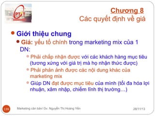 Chương 8
Các quyết định về giá
Giới thiệu chung
Giá: yếu tố chính trong marketing mix của 1
DN:
Phải chấp nhận được với các khách hàng mục tiêu

(tương xứng với giá trị mà họ nhận thức được)
Phải phản ảnh được các nội dung khác của
marketing mix
Giúp DN đạt được mục tiêu của mình (tối đa hóa lợi
nhuận, xâm nhập, chiếm lĩnh thị trường…)

139

Marketing căn bản/ Gv. Nguyễn Thị Hoàng Yến

28/11/13

 