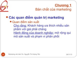 Chương 1
Bản chất của marketing
Các quan điểm quản trị marketing
Quan điểm sản xuất
Cho rằng: Khách hàng ưa thích nhiều sản
phẩm với giá phải chăng
Hành động của doanh nghiệp: mở rộng qui
mô sản xuất và phạm vi phân phối

14

Marketing căn bản/ Gv. Nguyễn Thị Hoàng Yến

28/11/13

 